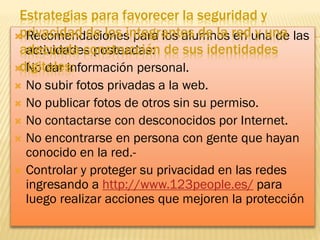 Estrategias para favorecer la seguridad y
privacidad de los integrantes de la en y una
 Recomendaciones para los alumnos reduna de las
adecuada construcción de sus identidades
actividades posteadas:
digitales:
 No dar información personal.
No subir fotos privadas a la web.
 No publicar fotos de otros sin su permiso.
 No contactarse con desconocidos por Internet.
 No encontrarse en persona con gente que hayan
conocido en la red. Controlar y proteger su privacidad en las redes
ingresando a http://www.123people.es/ para
luego realizar acciones que mejoren la protección


 