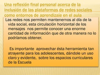 Una reflexión final personal acerca de la
inclusión de las plataformas de redes sociales
como entornos de aprendizaje en el aula

Las redes nos permiten mantenernos al día de la
vida social, esta circulación horizontal de los
mensajes nos permite conocer una enorme
cantidad de información que de otra manera no lo
podríamos obtener.
Es importante aprovechar ésta herramienta tan
atrayente para los adolescentes, dándole un uso
claro y evidente, sobre los espacios curriculares
de la Escuela

 