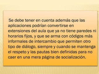 Se debe tener en cuenta además que las
aplicaciones podrían convertirse en
extensiones del aula que ya no tiene paredes ni
horarios fijos, y que se arma con códigos más
informales de intercambio que permiten otro
tipo de diálogo, siempre y cuando se mantenga
el respeto y las pautas bien definidas para no
caer en una mera página de socialización.

 