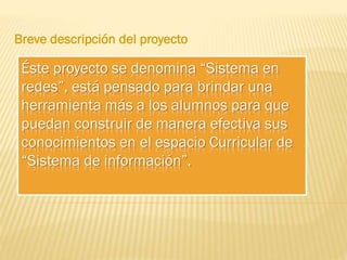 Breve descripción del proyecto

Éste proyecto se denomina “Sistema en
redes”, está pensado para brindar una
herramienta más a los alumnos para que
puedan construir de manera efectiva sus
conocimientos en el espacio Curricular de
“Sistema de información”.

 