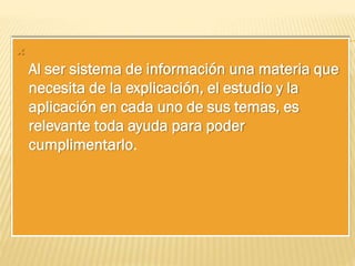

Al ser sistema de información una materia que
necesita de la explicación, el estudio y la
aplicación en cada uno de sus temas, es
relevante toda ayuda para poder
cumplimentarlo.

 
