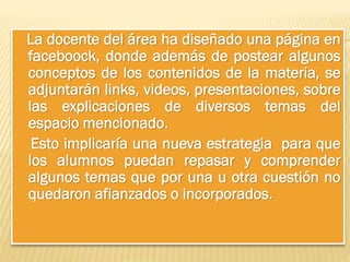La docente del área ha diseñado una página en
faceboock, donde además de postear algunos
conceptos de los contenidos de la materia, se
adjuntarán links, videos, presentaciones, sobre
las explicaciones de diversos temas del
espacio mencionado.
Esto implicaría una nueva estrategia para que
los alumnos puedan repasar y comprender
algunos temas que por una u otra cuestión no
quedaron afianzados o incorporados.

 