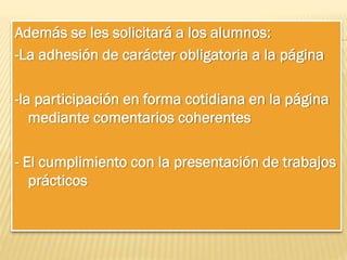 Además se les solicitará a los alumnos:
-La adhesión de carácter obligatoria a la página
-la participación en forma cotidiana en la página
mediante comentarios coherentes
- El cumplimiento con la presentación de trabajos
prácticos

 