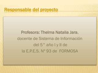 Responsable del proyecto

Profesora: Thelma Natalia Jara,
docente de Sistema de Información
del 5° año I y II de
la E.P.E.S. Nº 93 de FORMOSA

 