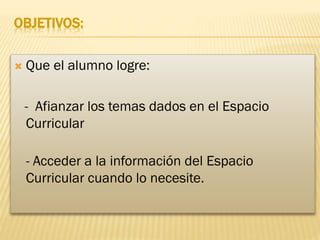 OBJETIVOS:


Que el alumno logre:
- Afianzar los temas dados en el Espacio
Curricular
- Acceder a la información del Espacio
Curricular cuando lo necesite.

 
