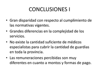 CONCLUSIONES I
• Gran disparidad con respecto al cumplimiento de
las normativas vigentes.
• Grandes diferencias en la complejidad de los
servicios.
• No existe la cantidad suficiente de médicos
especialistas para cubrir la cantidad de guardias
en toda la provincia.
• Las remuneraciones percibidas son muy
diferentes en cuanto a montos y formas de pago.
 