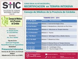 CURSO ANUAL de ACTUALIZACIÓN y
RECERTIFICACION en TERAPIA INTENSIVA
Consejo de Médicos de la Provincia de Córdoba
Directores:
Dr. Rodolfo BUFFA
Dr. Julio BARTOLI
Secretaria:
Dra. Ana L NISNIK
Tipo de Curso:
Curso de Posgrado
Recertificación de Especialistas
Modalidad:
Presencial Intensivo
Viernes de 18 a 22 hs. en el Círculo
Médico
Sábados de 9 a 13 hs. en el CMPC.
TEMARIO 2014 – 2015
Informes e Inscripción:
1 y 2 de Agosto Módulo 1: Neurointensivismo
5 y 6 de Setiembre Módulo 2: Gastroenterología Crítica
3 y 4 de Octubre Módulo 3: Metabolismo y Nutrición en Pte Crítico
7 y 8 de Noviembre Módulo 4: Infecciones en Terapia Intensiva
12 y 13 Diciembre Módulo 5: Trauma
6 y 7 de Marzo Módulo 6: Nefrología Crítica y Medio Interno.
10 y 11 de Abril Módulo 7: Obstetricia Crítica
8 y 9 de Mayo Módulo 8: Dilemas Éticos en Terapia Intensiva.
Módulo 9: Gestión de Recursos y Control de Calidad.
5 y 6 de Junio
3 y 4 de Julio
Módulo 10: Cardiología Crítica
Módulo 11: Neumonología Crítica
 