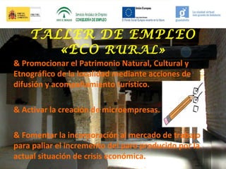 TALLER DE EMPLEO
«ECO RURAL»
& Promocionar el Patrimonio Natural, Cultural y
Etnográfico de la localidad mediante acciones de
difusión y acompañamiento turístico.
& Activar la creación de microempresas.
& Fomentar la incorporación al mercado de trabajo
para paliar el incremento del paro producido por la
actual situación de crisis económica.

 