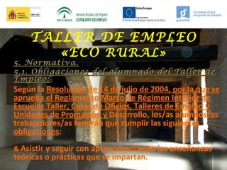TALLER DE EMPLEO
«ECO RURAL»

5. Normativa.
5.1. Obligaciones del alumnado del Taller de
Empleo:

Según la Resolución de 14 de julio de 2004, por la que se
aprueba el Reglamento Marco de Régimen Interior de
Escuelas Taller, Casas de Oficios, Talleres de Empleo y
Unidades de Promoción y Desarrollo, los/as alumnos/as
trabajadores/as tendrán que cumplir las siguientes
obligaciones:
& Asistir y seguir con aprovechamiento las enseñanzas

teóricas o prácticas que se impartan.

 