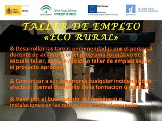 TALLER DE EMPLEO
«ECO RURAL»
& Desarrollar las tareas encomendadas por el personal
docente de acuerdo con el programa formativo de la
escuela taller, casa de oficios o taller de empleo según
el proyecto aprobado
& Comunicar a sus superiores cualquier incidencia que
afecta al normal desarrollo de la formación o práctica.
& Velar por el buen estado del mobiliario e
instalaciones en las que se desarrolla el proyecto.

 