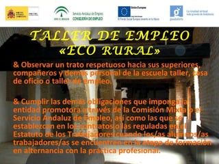 TALLER DE EMPLEO
«ECO RURAL»
& Observar un trato respetuoso hacia sus superiores,
compañeros y demás personal de la escuela taller, casa
de oficio o taller de empleo.
& Cumplir las demás obligaciones que imponga la
entidad promotora a través de la Comisión Mixta o el
Servicio Andaluz de Empleo, así como las que se
establezcan en los contratos o las reguladas en el
Estatuto de los Trabajadores cuando los/as alumnos/as
trabajadores/as se encuentren en la etapa de formación
en alternancia con la práctica profesional.

 