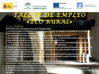 TALLER DE EMPLEO
«ECO RURAL»

5.1.1. Faltas

Serán faltas leves de los/as alumnos/as trabajadores/as:
1. La impuntualidad no justificada en la entrada o en la salida del trabajo en el periodo de un mes por un
tiempo total entre treinta y sesenta minutos.
2. La inasistencia injustificada al trabajo de un día durante el periodo de un mes.
3. Una expulsión de clase o taller producida por falta de interés, comportamiento inadecuado o por impedir
el desarrollo normal de las clases o el taller durante el periodo de un mes.
4. La no comunicación con la antelación previa de 24 horas como mínimo de la inasistencia al trabajo por
causa justificada, salvo que se acreditase la imposibilidad de la notificación.
5. El abandono del puesto de trabajo sin causa justificada por breves periodos de tiempo y siempre que ello
no hubiere causado riesgo a la integridad de las personas o de las cosas, en cuyo caso podrá se calificado,
según la gravedad, como falta grave o muy grave.
6. La desatención y la falta de corrección en el trato con cualquier miembro integrante de la escuela taller
cuando no perjudique gravemente la imagen del centro, en cuyo caso se podría considerar como falta grave
o muy grave.
7. Los descuidos en la conservación del centro de trabajo, instalaciones, equipamientos, materiales, útiles,
herramientas, vehículos, obras y documentos que el alumno-trabajador tuviere a cargo o del que fuere
responsable y que produzcan deterioros leves de los mismos.
8. No llevar el vestuario y/o material de trabajo adecuado para desarrollar la actividad correspondiente.
9. La falta de aseo o higiene personal si repercute negativamente en el desarrollo del trabajo o en la imagen
del centro.

 