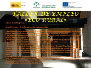 TALLER DE EMPLEO
«ECO RURAL»

Artículo 21. Faltas graves

Serán faltas graves de los/as alumnos/as trabajadores/as:
1. La reincidencia en la comisión de cinco faltas leves, aunque sea de distinta naturaleza y siempre que
hubiere mediado sanción distinta de la amonestación verbal, dentro de un trimestre.
2. Ser expulsado dos veces del puesto de trabajo o del aula por las causas expresadas en el ordinal 3 del
artículo anterior, en el plazo de un mes.
3. El entorpecimiento, la omisión maliciosa y el falseamiento de información que tuvieren incidencia en la
Seguridad Social o en los trabajos y funcionamiento de la escuela taller.
4. La simulación de enfermedad o accidente.
5. La desobediencia a las órdenes e instrucciones de los monitores y del resto del personal del centro,
incluida la desobediencia a las normas de seguridad e higiene en el trabajo, así como la imprudencias
negligencia en el trabajo e indisciplina, salvo que de ellas se derivasen perjuicios graves al centro, o
comportasen riesgo de accidente para las personas, en cuyo caso serán consideradas como faltas muy
graves.
6. Los descuidos en la conservación del material, útiles, herramientas, vehículos y obras que se tuviere a
cargo, cuando de lo se hubiere derivado perjuicio grave a los mismos o al centro, así como la falta de
comunicación al personal del centro de tales incidencias.
7. La embriaguez o toxicomanía en el trabajo.

 