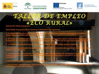 TALLER DE EMPLEO
«ECO RURAL»

Artículo 22. Faltas muy graves

Serán faltas muy graves de los alumnos-trabajadores, las siguientes:
1. La expulsión del aula o lugar de trabajo en tres o más ocasiones durante el periodo de un mes por las
causas expuestas en el ordinal 3 del artículo 20.
2. El fraude, deslealtad o abuso de confianza así como la apropiación, hurto o robo de bienes propiedad de
la empresa, de compañeros o de cualesquiera otras personas dentro de las dependencias de la empresa.
3. La disminución voluntaria y continuada en el rendimiento del trabajo normal o pactado.
4. La reiterada no utilización de los elementos de protección en materia de seguridad y salud en el trabajo,
debidamente advertida.
5. La embriaguez o toxicomanía en el trabajo cuando impliquen riesgo de accidentes o de lesiones de
cualquier tipo para el propio trabajador o cualquier otra persona ajena o no a la E.T. o cuando exista
reincidencia.
6. Estar en posesión de sustancias estupefacientes.
7. Las acciones valoradas como faltas muy graves, de conformidad con los apartados 5 y 6 del artículo 20 y
apartados 7, 10 y 11 del artículo 21.

 