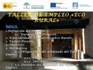 TALLER DE EMPLEO «ECO
RURAL»
ÍNDICE.
1. Definición del Proyecto.
1.1. Duración del Proyecto.
2. Especialidades Formativas «Eco Rural»
3. Equipo Docente.
4. Objetivos.
5. Normativa.
5.1. Obligaciones del alumnado del Taller de
Empleo.
5.1.1. Faltas.
5.1.2. Sanciones
5.2. Derechos del alumnado del Taller de
Empleo.

 