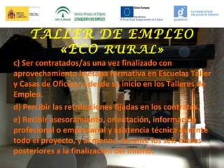 TALLER DE EMPLEO
«ECO RURAL»
c) Ser contratados/as una vez finalizado con
aprovechamiento la etapa formativa en Escuelas Taller
y Casas de Oficios, o desde su inicio en los Talleres de
Empleo.
d) Percibir las retribuciones fijadas en los contratos.
e) Recibir asesoramiento, orientación, información
profesional o empresarial y asistencia técnica durante
todo el proyecto, y al menos, durante los seis meses
posteriores a la finalización del mismo.

 