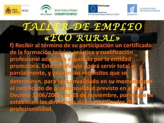 TALLER DE EMPLEO
«ECO RURAL»

f) Recibir al término de su participación un certificado
de la formación teórico-práctica y cualificación
profesional adquirida expedido por la entidad
promotora. Este certificado podrá servir total o
parcialmente, y previos los requisitos que se
determinen, para ser convalidado en su momento por
el certificado de profesionalidad previsto en el Real
Decreto 1506/2003, de 28 de noviembre, por el que se
establecen las directrices de los certificados de
profesionalidad.

 