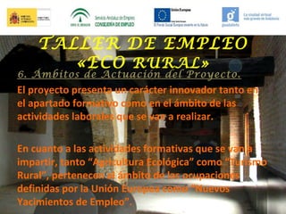 TALLER DE EMPLEO
«ECO RURAL»

6. Ámbitos de Actuación del Proyecto.

El proyecto presenta un carácter innovador tanto en
el apartado formativo como en el ámbito de las
actividades laborales que se van a realizar.
En cuanto a las actividades formativas que se van a
impartir, tanto “Agricultura Ecológica” como “Turismo
Rural”, pertenecen al ámbito de las ocupaciones
definidas por la Unión Europea como “Nuevos
Yacimientos de Empleo”.

 