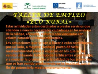 TALLER DE EMPLEO
«ECO RURAL»

Estas actividades están destinadas a prestar servicios que
atienden a nuevas necesidades ciudadanas en los ámbitos
de la calidad, consumo, cultura y ocio vinculados con
valores naturales y medioambientales.

Las actuaciones que se van a llevar a cabo contribuyen,
por un lado, a mejorar desde el punto de vista
medioambiental áreas o espacios en los que se ha
venido utilizando todo tipo de fertilizantes y pesticidas,
y a mejorar la producción y la calidad de los productos
que se han venido produciendo en la localidad, con el
fin de potenciarla medioambientalmente.

 