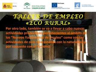 TALLER DE EMPLEO
«ECO RURAL»

Por otro lado, también se va a llevar a cabo nuevas
actividades productivas pertenecientes al ámbito de
los “Nuevos Yacimientos de Empleo” como son las
actividades de ocio relacionadas con la naturaleza y,
por supuesto con el Turismo.

 