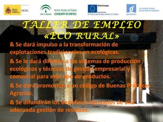 TALLER DE EMPLEO
«ECO RURAL»

& Se dará impulso a la transformación de
explotaciones tradicionales en ecológicas.
& Se le dará difusión a los sistemas de producción
ecológicos y técnicas de gestión empresarial y
comercial para este tipo de productos.
& Se dará promoción a un código de Buenas Prácticas
Agrarias.
& Se difundirán los beneficios derivados de una
adecuada gestión de residuos.

 