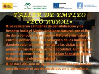 TALLER DE EMPLEO
«ECO RURAL»

& Se realizarán campañas de Sensibilización y de
Respeto hacia el Medio Ambiente Natural, con el fin
de dar a conocer el Patrimonio Natural y sus valores
entre la población de San Sebastián de los Ballesteros,
dándole valor al mismo tiempo, a las visitas de la
población turística que visite la localidad. El municipio
se daría a conocer como: “Ven a San Sebastián de los
Ballesteros, la elección natural”.
& Se dará difusión de ayudas e incentivos que existan
para disminuir el uso de pesticidas en la agricultura.

 