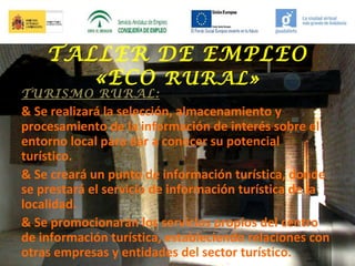 TALLER DE EMPLEO
«ECO RURAL»

TURISMO RURAL:

& Se realizará la selección, almacenamiento y
procesamiento de la información de interés sobre el
entorno local para dar a conocer su potencial
turístico.
& Se creará un punto de información turística, donde
se prestará el servicio de información turística de la
localidad.
& Se promocionarán los servicios propios del centro
de información turística, estableciendo relaciones con
otras empresas y entidades del sector turístico.

 