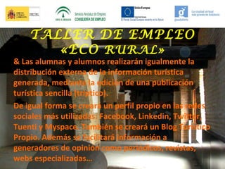 TALLER DE EMPLEO
«ECO RURAL»

& Las alumnas y alumnos realizarán igualmente la
distribución externa de la información turística
generada, mediante la edición de una publicación
turística sencilla (tríptico).
De igual forma se creará un perfil propio en las redes
sociales más utilizadas: Facebook, Linkedin, Twitter,
Tuenti y Myspace. También se creará un Blog Turístico
Propio. Además se facilitará información a
generadores de opinión como periódicos, revistas,
webs especializadas…

 