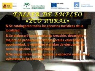 TALLER DE EMPLEO
«ECO RURAL»

& Se catalogarán todos los recursos turísticos de la
localidad.
& Se elaborará un proyecto de creación, desarrollo y
mejora de productos turísticos locales valorando la
oportunidad, la viabilidad y el plan de ejecución, así
como la gestión y la financiación.
& Se organizarán visitas guiadas a espacios naturales y
culturales de la localidad.

 