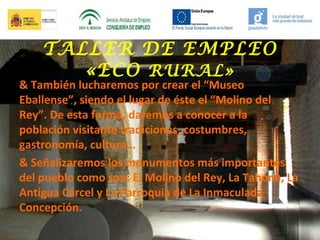 TALLER DE EMPLEO
«ECO RURAL»

& También lucharemos por crear el “Museo
Eballense”, siendo el lugar de éste el “Molino del
Rey”. De esta forma, daremos a conocer a la
población visitante tradiciones, costumbres,
gastronomía, cultura…
& Señalizaremos los monumentos más importantes
del pueblo como son: El Molino del Rey, La Tahona, La
Antigua Cárcel y La Parroquia de La Inmaculada
Concepción.

 