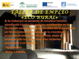 TALLER DE EMPLEO
«ECO RURAL»

& Se elaborará un proyecto de iniciativa turística
atendiendo a todos los aspectos establecidos en la
formación teórica. Este proyecto debe ser el germen de
un futuro autoempleo basado en la creación de
empresas de prestación de servicios, tanto al
empresariado turístico como a los visitantes
potenciales o en destino.
-Agroturismo.
-Rutas a Caballo.

 