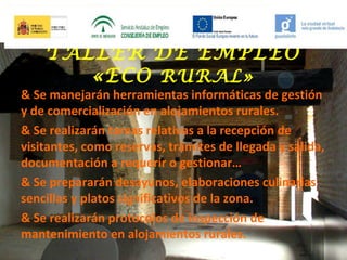 TALLER DE EMPLEO
«ECO RURAL»

& Se manejarán herramientas informáticas de gestión
y de comercialización en alojamientos rurales.
& Se realizarán tareas relativas a la recepción de
visitantes, como reservas, trámites de llegada y salida,
documentación a requerir o gestionar…
& Se prepararán desayunos, elaboraciones culinarias
sencillas y platos significativos de la zona.
& Se realizarán protocolos de inspección de
mantenimiento en alojamientos rurales.

 