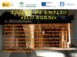 TALLER DE EMPLEO
«ECO RURAL»

7. Metodología.
La Formación impartida en el Taller de Empleo tendrá
dos componentes: uno teórico y otro de aprendizaje
práctico a través del trabajo real, realizando las obras
y servicios programados como objeto de actuación.
Los planteamientos metodológicos del Taller de
Empleo generan una actividad en la cual las clases
teórico prácticas se deben desarrollar de forma activa
y participativa, con especial atención al desarrollo de
la autonomía personal.

 