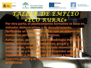 TALLER DE EMPLEO
«ECO RURAL»

Por otra parte, el planteamiento formativo se basa en
métodos demostrativos y de descubrimiento,
facilitando un aprendizaje eficaz con un sistema de
evaluación personalizado y continuo.
Aplicaremos, por tanto, una metodología motivadora,
activa, individualizada, progresiva, grupal y
participativa, intentaremos en todo momento que las
trabajadoras y trabajadores participantes adquieran
capacidades y recursos que les ayuden a lograr su
inserción laboral y su realización personal y
profesional.

 