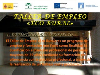TALLER DE EMPLEO
«ECO RURAL»
1. DEFINICIÓN DEL PROYECTO

El Taller de Empleo «Eco Rural» es un programa de
empleo y formación que tiene como finalidad la
cualificación e inserción profesional de personas
mayores de 25 años mediante su formación en
alternancia con la práctica profesional, a través de
la realización de un trabajo real y productivo.

 