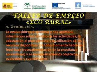 TALLER DE EMPLEO
«ECO RURAL»

9. Evaluación.

La evaluación será continua y nos aportará
información sobre el ritmo de las actividades, la
adecuación al plan previsto y la utilización de los
recursos disponibles. En todo momento habrá un
feed-back (retroalimentación en la enseñanzaaprendizaje) y se barajarán criterios objetivos,
evaluables y cuantificables.

 