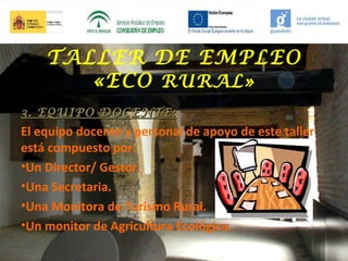 TALLER DE EMPLEO
«ECO RURAL»
3. EQUIPO DOCENTE:

El equipo docente y personal de apoyo de este taller
está compuesto por:
•Un Director/ Gestor.
•Una Secretaria.
•Una Monitora de Turismo Rural.
•Un monitor de Agricultura Ecológica.

 