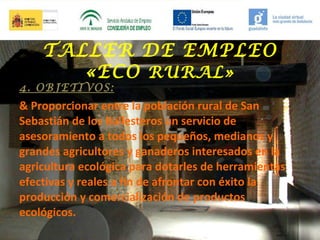 TALLER DE EMPLEO
«ECO RURAL»

4. OBJETIVOS:

& Proporcionar entre la población rural de San
Sebastián de los Ballesteros un servicio de
asesoramiento a todos los pequeños, medianos y
grandes agricultores y ganaderos interesados en la
agricultura ecológica para dotarles de herramientas
efectivas y reales a fin de afrontar con éxito la
producción y comercialización de productos
ecológicos.

 