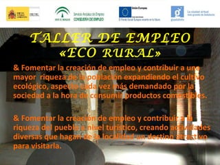 TALLER DE EMPLEO
«ECO RURAL»
& Fomentar la creación de empleo y contribuir a una
mayor riqueza de la población expandiendo el cultivo
ecológico, aspecto cada vez más demandado por la
sociedad a la hora de consumir productos comestibles.
& Fomentar la creación de empleo y contribuir a la
riqueza del pueblo a nivel turístico, creando actividades
diversas que hagan de la localidad un destino atractivo
para visitarla.

 