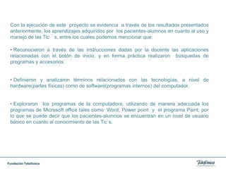  Se planificaron actividades donde los niños aprendieron: Las partes de la computadora, a teclear (transcribir) en los programas de office: Word y power point, a reconocer los íconos del escritorio y sus funciones. A realizar dibujos en paint (programa de dibujo) a realizar investigaciones en Internet, a diseñar presentaciones en power point; así como también  aprendieron sobre nuevos programas de investigación como lo es la webquest. 35 Es importante mencionar que algunos de los pacientes-alumnos tienen destrezas en cuanto al manejo de los programas de la computadora y en la navegación por Internet, por lo que la docente también aprende de  ello/as, que son expertos en el manejo de las Tic`s y esto  resulta  estimulante  para los niño/as porque se sienten agradados en demostrar sus conocimientos, lo cual favorece la seguridad en sí mismos y aumenta su autoestima.