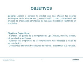 3OBJETIVOSGeneral: Aplicar y conocer la utilidad que nos ofrecen las nuevas tecnologías de la información  y comunicación  como complemento del proceso de enseñanza-aprendizaje de las aulas Fundación Telefónica en hospitales.Objetivos Específicos: - Conocer  las partes de la computadora: Cpu, Mouse, monitor, teclado, cámara Web y audífonos.- Explorar los programas de la computadora más utilizados a nivel de usuario básico.- Conocer los diferentes buscadores de Internet  e identificar sus ventajas.