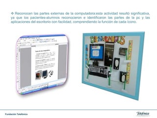 Reconocen las partes externas de la computadora:esta actividad resultó significativa, ya que los pacientes-alumnos reconocieron e identificaron las partes de la pc y las aplicaciones del escritorio con facilidad, comprendiendo la función de cada ícono.Realizaron con creatividad dibujos en paint sobre las partes de la computadora.
