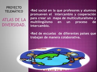 •Red social en la que profesores y alumnos 
promueven el intercambio y cooperación 
para crear un mapa de multiculturalismo y 
multilingüismo en un proceso de 
intercambio. 
•Red de escuelas de diferentes países que 
trabajan de manera colaborativa. 
PROYECTO 
TELEMÁTICO 
ATLAS DE LA 
DIVERSIDAD. 
 