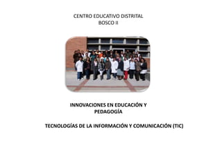 CENTRO EDUCATIVO DISTRITAL
                   BOSCO II




         INNOVACIONES EN EDUCACIÓN Y
                 PEDAGOGÍA

TECNOLOGÍAS DE LA INFORMACIÓN Y COMUNICACIÓN (TIC)
 