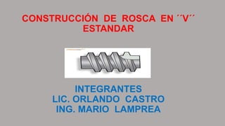 CONSTRUCCIÓN DE ROSCA EN ´´V´´
ESTANDAR
INTEGRANTES
LIC. ORLANDO CASTRO
ING. MARIO LAMPREA
 