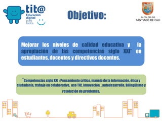 Secretaría de Educación

Objetivo:
Mejorar los niveles de calidad educativa y la
apropiación de las competencias siglo XXI* en
estudiantes, docentes y directivos docentes.

*Competencias siglo XXI : Pensamiento critico, manejo de la información, ética y
ciudadanía, trabajo en colaborativo, uso TIC, innovación, , autodesarrollo, Bilingüismo y
resolución de problemas.

 