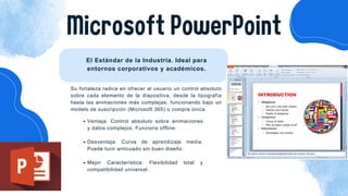 Microsoft PowerPoint
El Estándar de la Industria. Ideal para
entornos corporativos y académicos.
Ventaja: Control absoluto sobre animaciones
y datos complejos. Funciona offline.
Desventaja: Curva de aprendizaje media.
Puede lucir anticuado sin buen diseño.
Mejor Característica: Flexibilidad total y
compatibilidad universal.
Su fortaleza radica en ofrecer al usuario un control absoluto
sobre cada elemento de la diapositiva, desde la tipografía
hasta las animaciones más complejas, funcionando bajo un
modelo de suscripción (Microsoft 365) o compra única.
 