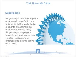 Descripción
Proyecto que pretende impulsar
el desarrollo económico y el
turismo de la Sierra de Cádiz
mediante el desarrollo de
eventos deportivos (trail).
Proyecto que surge para
fomentar el rutas, comercios,
Hoteles, restaurantes y
empresas de turismo activo
de la zona.
Trail Sierra de Cádiz
 
