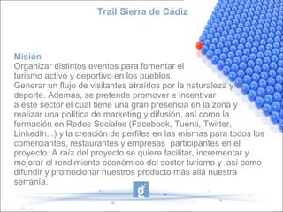 Trail Sierra de Cádiz
Misión
Organizar distintos eventos para fomentar el
turismo activo y deportivo en los pueblos.
Generar un flujo de visitantes atraídos por la naturaleza y el
deporte. Además, se pretende promover e incentivar
a este sector el cual tiene una gran presencia en la zona y
realizar una política de marketing y difusión, así como la
formación en Redes Sociales (Facebook, Tuenti, Twitter,
LinkedIn...) y la creación de perfiles en las mismas para todos los
comerciantes, restaurantes y empresas participantes en el
proyecto. A raíz del proyecto se quiere facilitar, incrementar y
mejorar el rendimiento económico del sector turismo y así como
difundir y promocionar nuestros producto más allá nuestra
serranía.
 