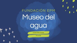 Museo del
agua
FUNDACIÓN EPM
Daniela Roldán Acevedo
Jhon jander
 